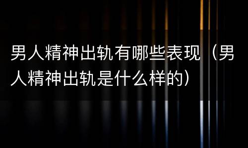 男人精神出轨有哪些表现（男人精神出轨是什么样的）
