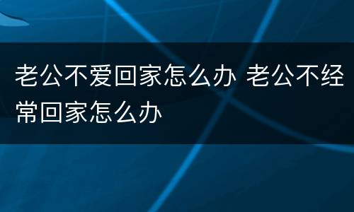 老公不爱回家怎么办 老公不经常回家怎么办