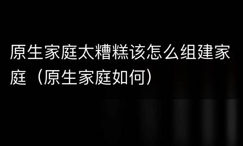 原生家庭太糟糕该怎么组建家庭（原生家庭如何）