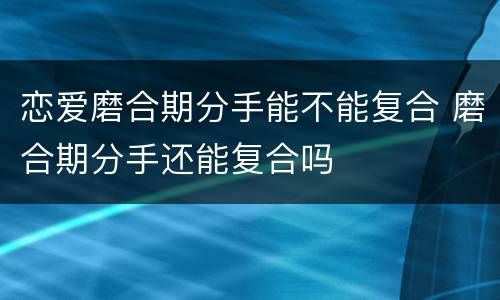 恋爱磨合期分手能不能复合 磨合期分手还能复合吗