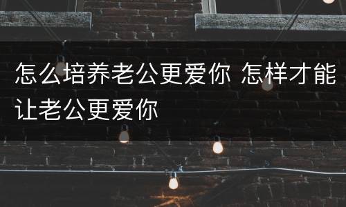 怎么培养老公更爱你 怎样才能让老公更爱你