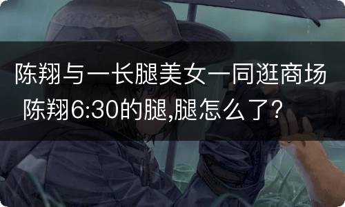 陈翔与一长腿美女一同逛商场 陈翔6:30的腿,腿怎么了?