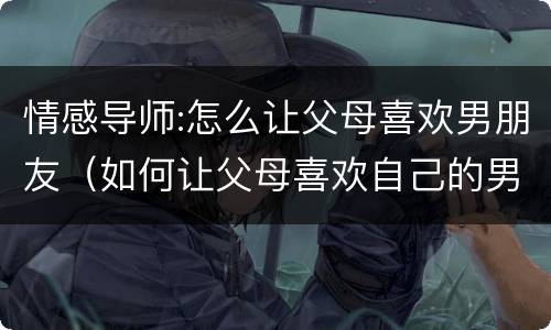 情感导师:怎么让父母喜欢男朋友（如何让父母喜欢自己的男朋友）