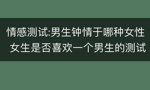 情感测试:男生钟情于哪种女性 女生是否喜欢一个男生的测试
