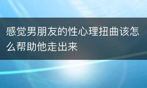 感觉男朋友的性心理扭曲该怎么帮助他走出来