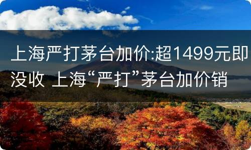 上海严打茅台加价:超1499元即没收 上海“严打”茅台加价销售动真格