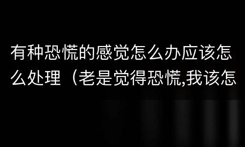 有种恐慌的感觉怎么办应该怎么处理（老是觉得恐慌,我该怎么办）