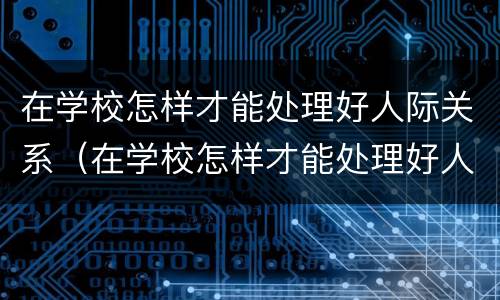 在学校怎样才能处理好人际关系（在学校怎样才能处理好人际关系英语作文）