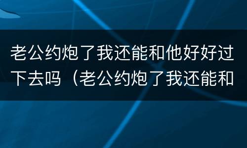 老公约炮了我还能和他好好过下去吗（老公约炮了我还能和他好好过下去吗知乎）