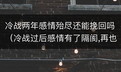 冷战两年感情殆尽还能挽回吗（冷战过后感情有了隔阂,再也回不到当初了）