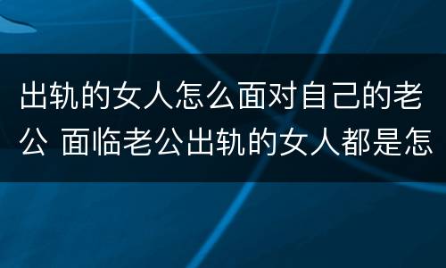 出轨的女人怎么面对自己的老公 面临老公出轨的女人都是怎么过来的