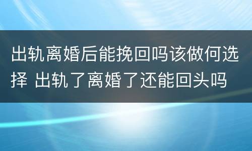 出轨离婚后能挽回吗该做何选择 出轨了离婚了还能回头吗