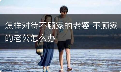怎样对待不顾家的老婆 不顾家的老公怎么办