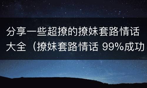 分享一些超撩的撩妹套路情话大全（撩妹套路情话 99%成功率）