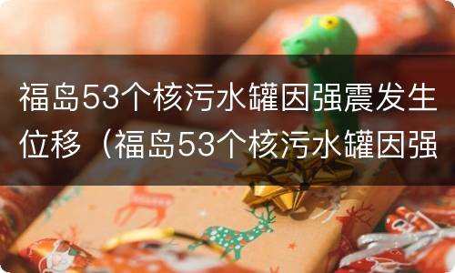 福岛53个核污水罐因强震发生位移（福岛53个核污水罐因强震发生位移变化）