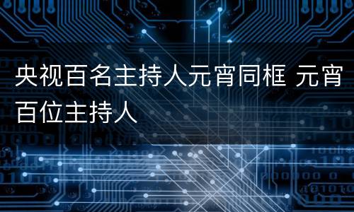 央视百名主持人元宵同框 元宵百位主持人
