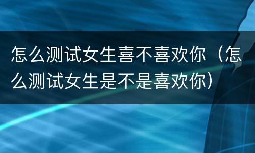 怎么测试女生喜不喜欢你（怎么测试女生是不是喜欢你）