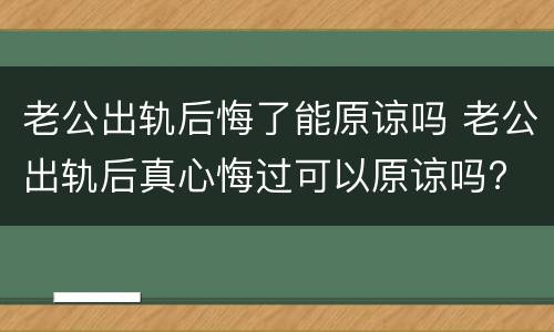 老公出轨后悔了能原谅吗 老公出轨后真心悔过可以原谅吗?
