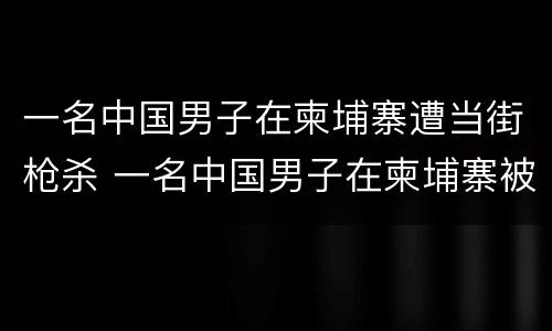 一名中国男子在柬埔寨遭当街枪杀 一名中国男子在柬埔寨被杀