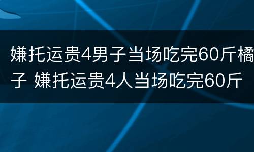 嫌托运贵4男子当场吃完60斤橘子 嫌托运贵4人当场吃完60斤橘子