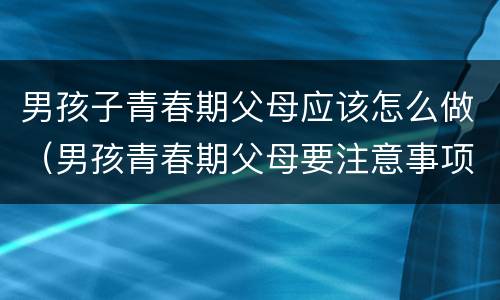 男孩子青春期父母应该怎么做（男孩青春期父母要注意事项）