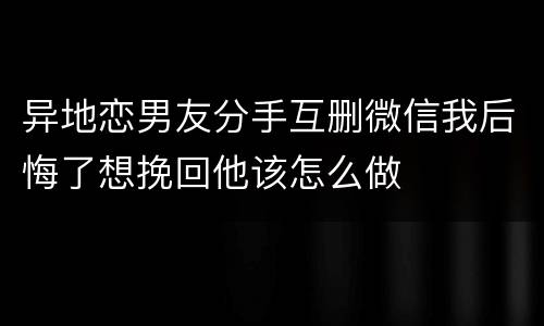 异地恋男友分手互删微信我后悔了想挽回他该怎么做