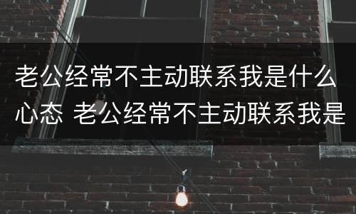 老公经常不主动联系我是什么心态 老公经常不主动联系我是什么心态呀