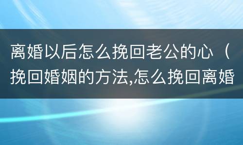 离婚以后怎么挽回老公的心（挽回婚姻的方法,怎么挽回离婚老公）