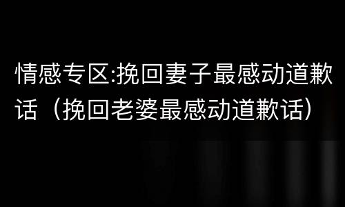 情感专区:挽回妻子最感动道歉话（挽回老婆最感动道歉话）