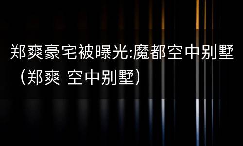 郑爽豪宅被曝光:魔都空中别墅（郑爽 空中别墅）