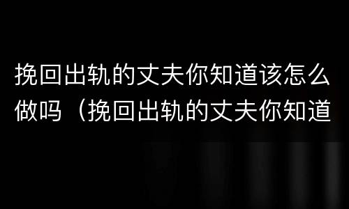 挽回出轨的丈夫你知道该怎么做吗（挽回出轨的丈夫你知道该怎么做吗知乎）