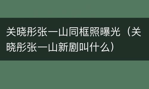 关晓彤张一山同框照曝光（关晓彤张一山新剧叫什么）