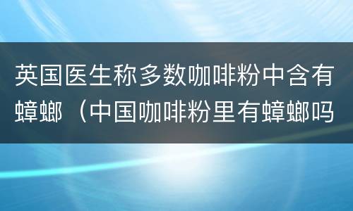 英国医生称多数咖啡粉中含有蟑螂（中国咖啡粉里有蟑螂吗）