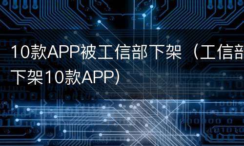 10款APP被工信部下架（工信部下架10款APP）