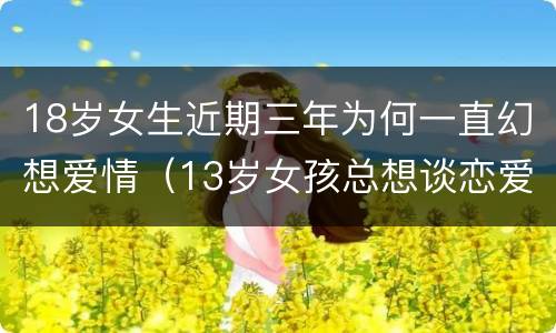 18岁女生近期三年为何一直幻想爱情（13岁女孩总想谈恋爱）