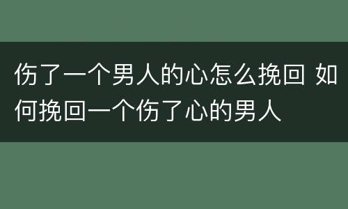 伤了一个男人的心怎么挽回 如何挽回一个伤了心的男人