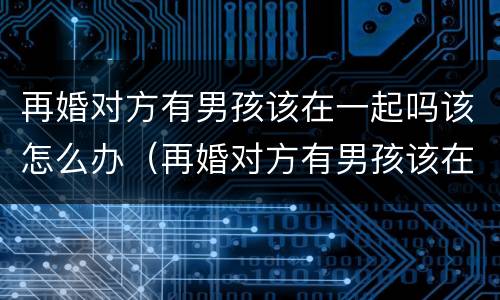 再婚对方有男孩该在一起吗该怎么办（再婚对方有男孩该在一起吗该怎么办呢）