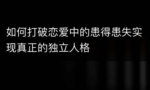 如何打破恋爱中的患得患失实现真正的独立人格