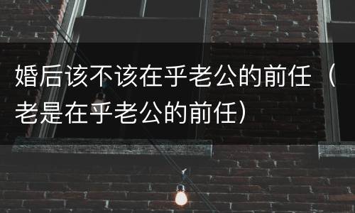 婚后该不该在乎老公的前任（老是在乎老公的前任）