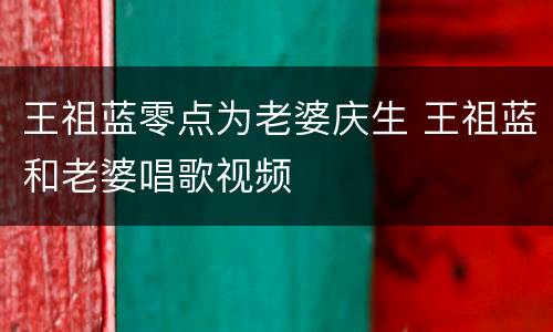 王祖蓝零点为老婆庆生 王祖蓝和老婆唱歌视频
