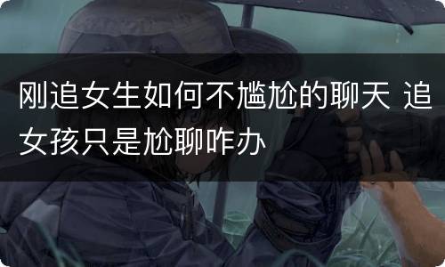 刚追女生如何不尴尬的聊天 追女孩只是尬聊咋办
