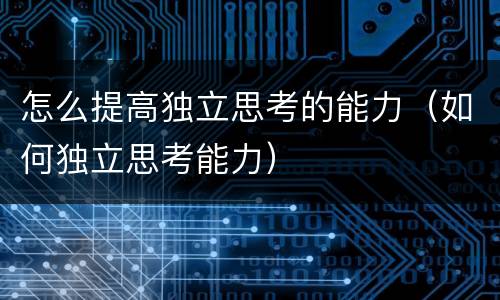 怎么提高独立思考的能力（如何独立思考能力）