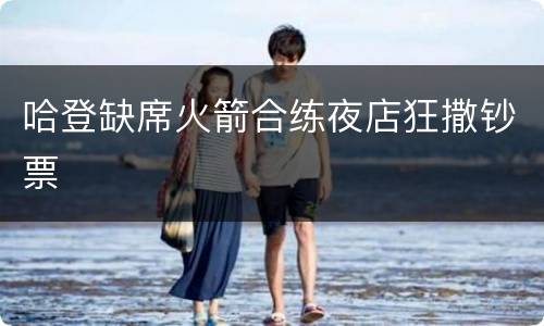 哈登缺席火箭合练夜店狂撒钞票