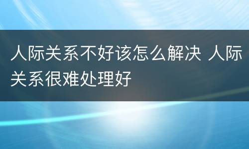 人际关系不好该怎么解决 人际关系很难处理好