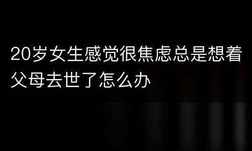 20岁女生感觉很焦虑总是想着父母去世了怎么办