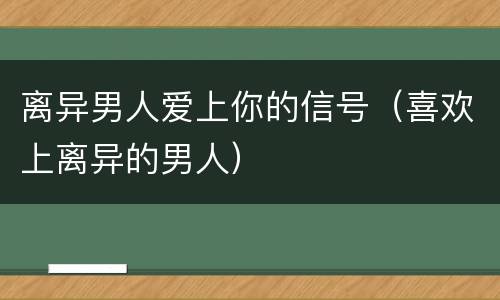 离异男人爱上你的信号（喜欢上离异的男人）