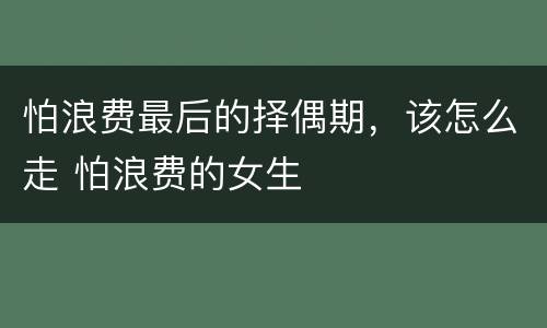 怕浪费最后的择偶期，该怎么走 怕浪费的女生