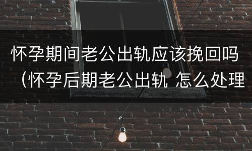 怀孕期间老公出轨应该挽回吗（怀孕后期老公出轨 怎么处理比较好）