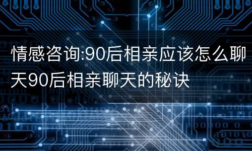 情感咨询:90后相亲应该怎么聊天90后相亲聊天的秘诀