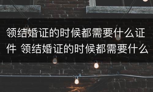 领结婚证的时候都需要什么证件 领结婚证的时候都需要什么证件呢